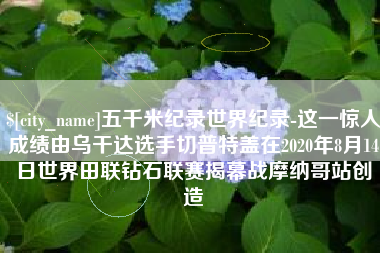 恩施五千米纪录世界纪录-这一惊人成绩由乌干达选手切普特盖在2020年8月14日世界田联钻石联赛揭幕战摩纳哥站创造