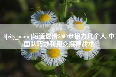 恩施短道速滑5000米接力几个人-中国队巧妙利用交接棒战术