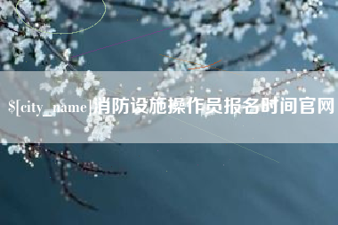 恩施消防设施操作员报名时间官网