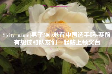 恩施男子5000米有中国选手吗-赛前有想过和队友们一起站上领奖台