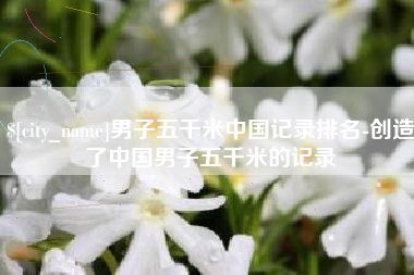 恩施男子五千米中国记录排名-创造了中国男子五千米的记录