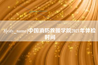 恩施中国消防救援学院2021年体检时间