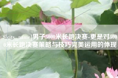 恩施男子5000米长跑决赛-更是对5000米长跑决赛策略与技巧完美运用的体现
