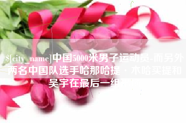 恩施中国5000米男子运动员-而另外两名中国队选手哈那哈提·木哈买提和吴宇在最后一组出场